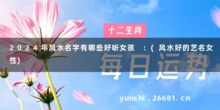 2024年风水名字有哪些好听女孩 :(风水好的艺名女性)